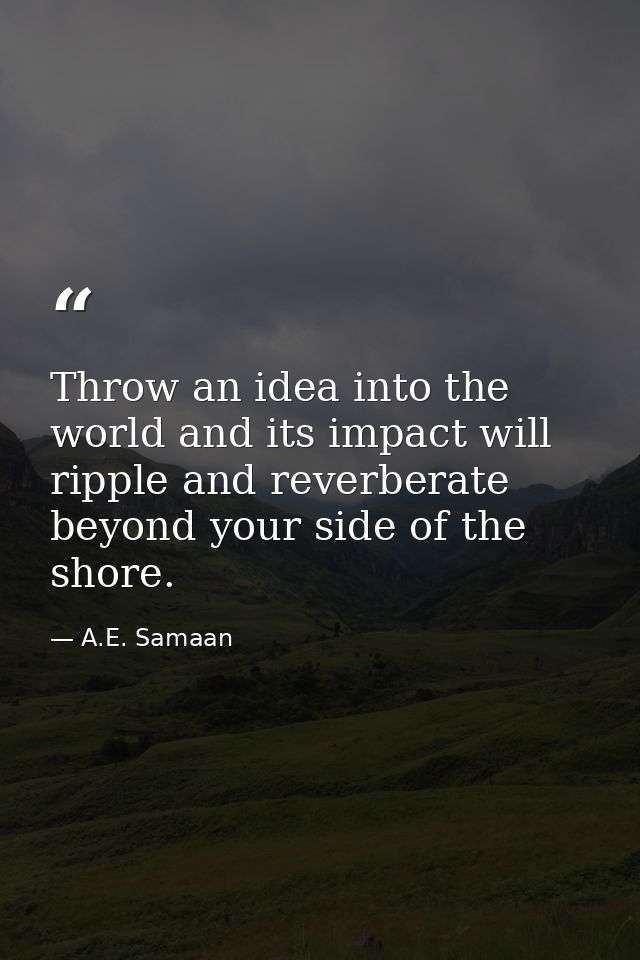 Throw an idea into the world and its impact will ripple and reverberate beyond your side of the shore. — A.E. Samaan