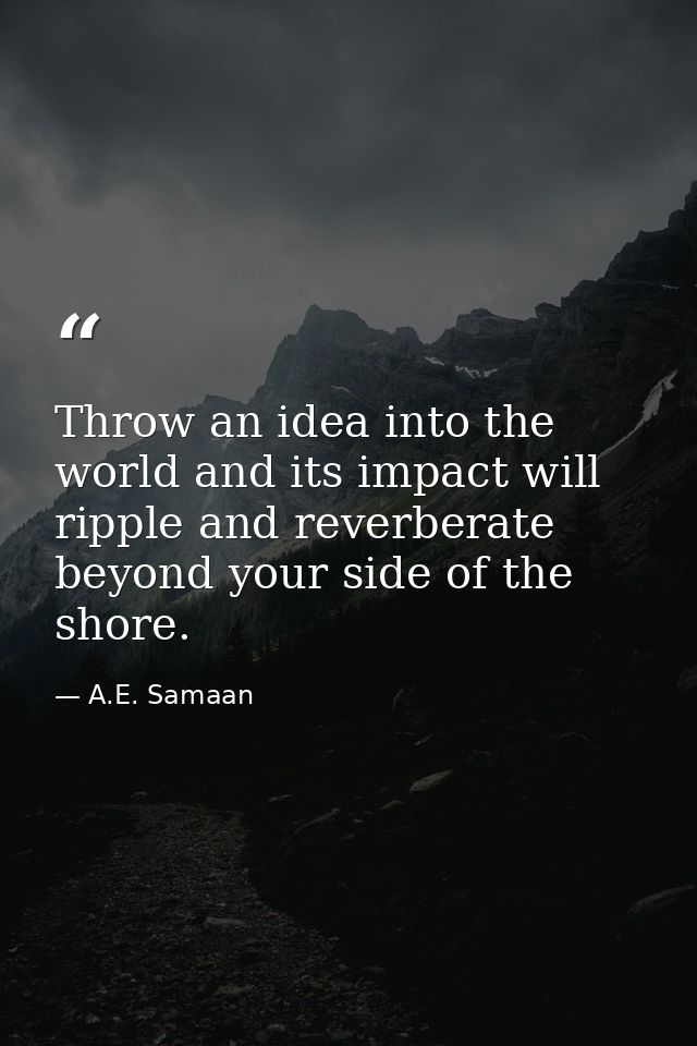 Throw an idea into the world and its impact will ripple and reverberate beyond your side of the shore. — A.E. Samaan