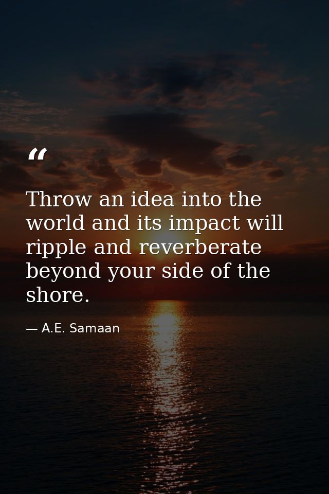 Throw an idea into the world and its impact will ripple and reverberate beyond your side of the shore. — A.E. Samaan