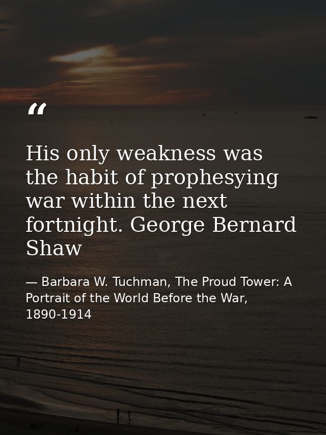 His only weakness was the habit of prophesying war within the next fortnight. George Bernard Shaw — Barbara W. Tuchman, The Proud Tower: A Portrait of the World Before the War, 1890-1914