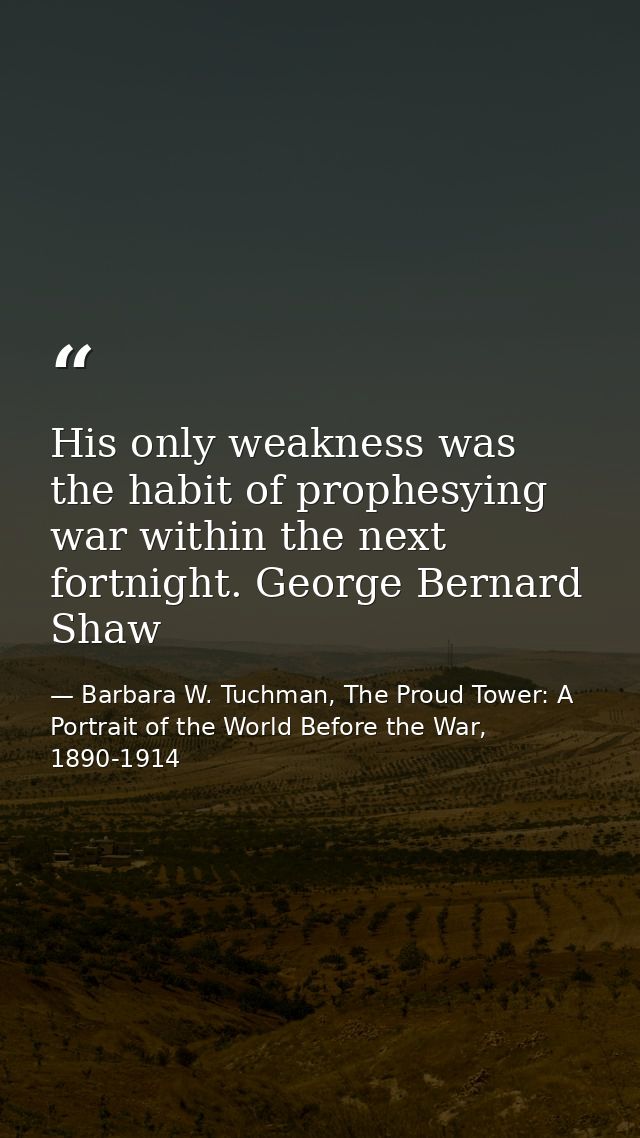 His only weakness was the habit of prophesying war within the next fortnight. George Bernard Shaw — Barbara W. Tuchman, The Proud Tower: A Portrait of the World Before the War, 1890-1914
