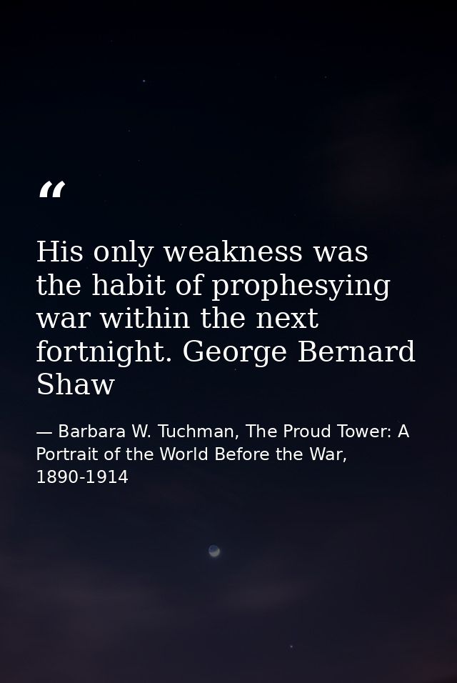 His only weakness was the habit of prophesying war within the next fortnight. George Bernard Shaw — Barbara W. Tuchman, The Proud Tower: A Portrait of the World Before the War, 1890-1914