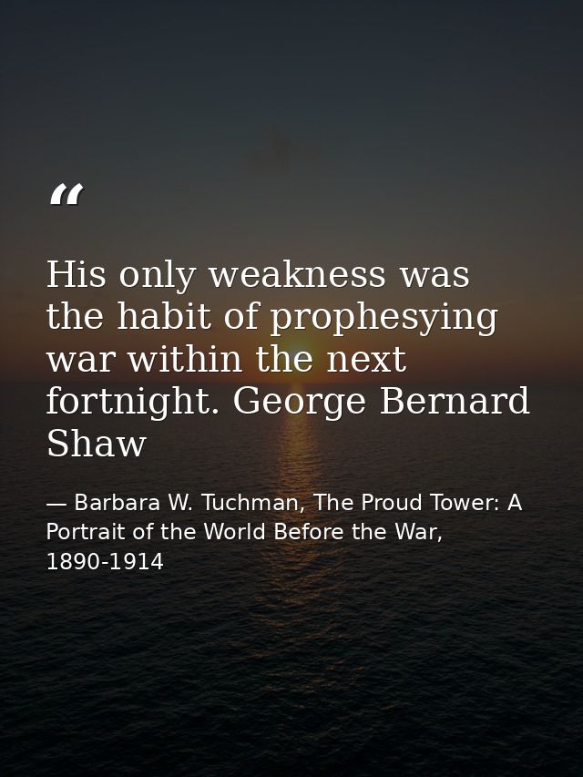 His only weakness was the habit of prophesying war within the next fortnight. George Bernard Shaw — Barbara W. Tuchman, The Proud Tower: A Portrait of the World Before the War, 1890-1914