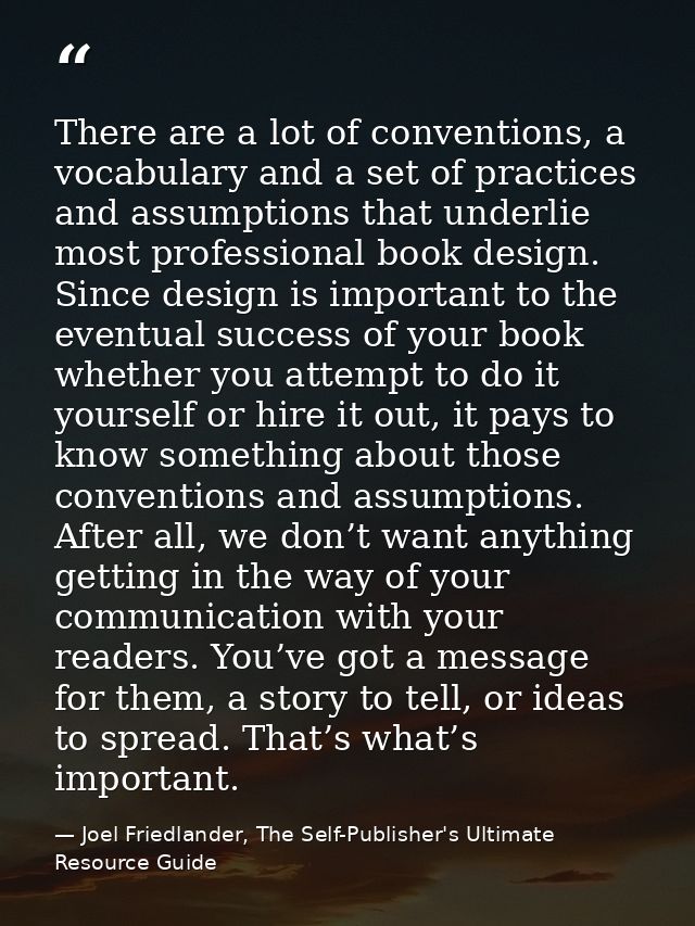 There are a lot of conventions, a vocabulary and a set of practices and assumptions that underlie most professional book — Joel Friedlander, The Self-Publisher's Ultimate Resource Guide