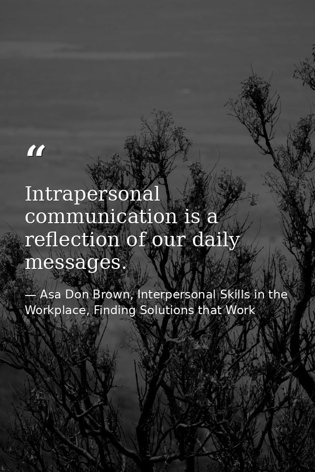 Intrapersonal communication is a reflection of our daily messages. — Asa Don Brown, Interpersonal Skills in the Workplace, Finding Solutions that Work