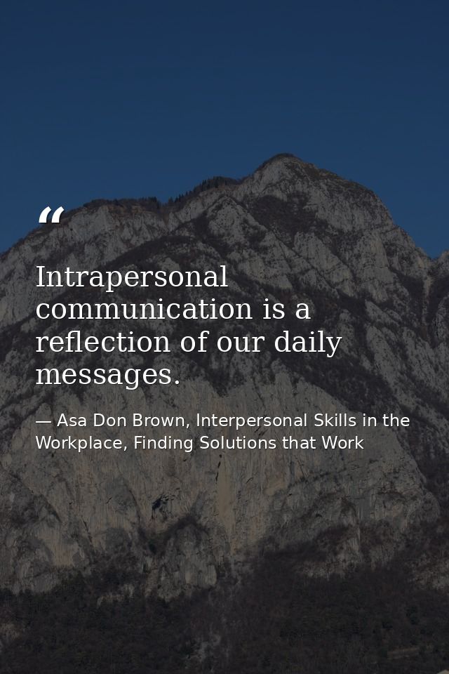 Intrapersonal communication is a reflection of our daily messages. — Asa Don Brown, Interpersonal Skills in the Workplace, Finding Solutions that Work