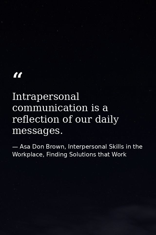 Intrapersonal communication is a reflection of our daily messages. — Asa Don Brown, Interpersonal Skills in the Workplace, Finding Solutions that Work