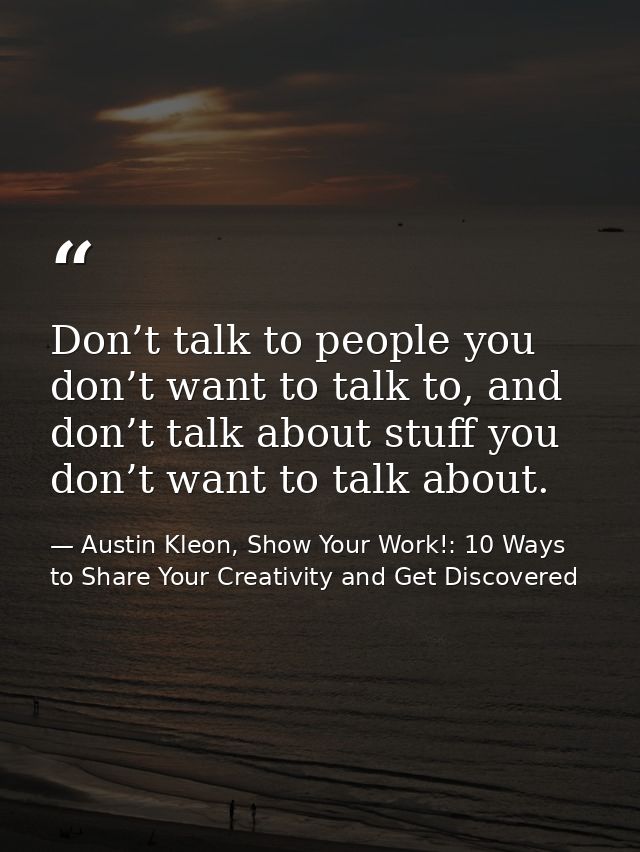Don’t talk to people you don’t want to talk to, and don’t talk about stuff you don’t want to talk about. — Austin Kleon, Show Your Work!: 10 Ways to Share Your Creativity and Get Discovered