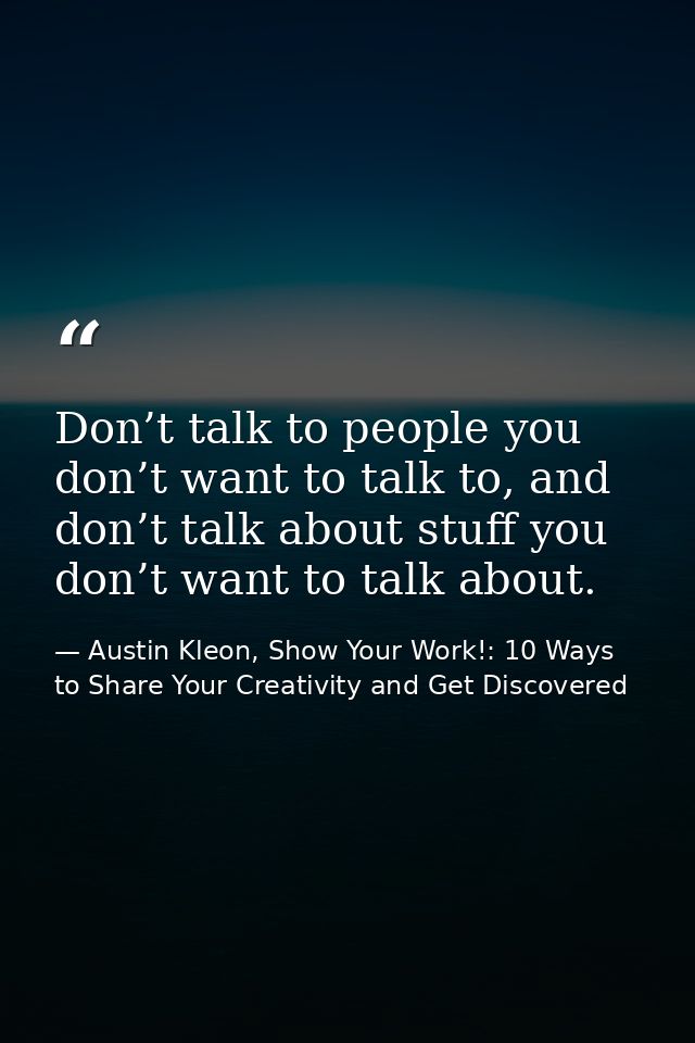 Don’t talk to people you don’t want to talk to, and don’t talk about stuff you don’t want to talk about. — Austin Kleon, Show Your Work!: 10 Ways to Share Your Creativity and Get Discovered
