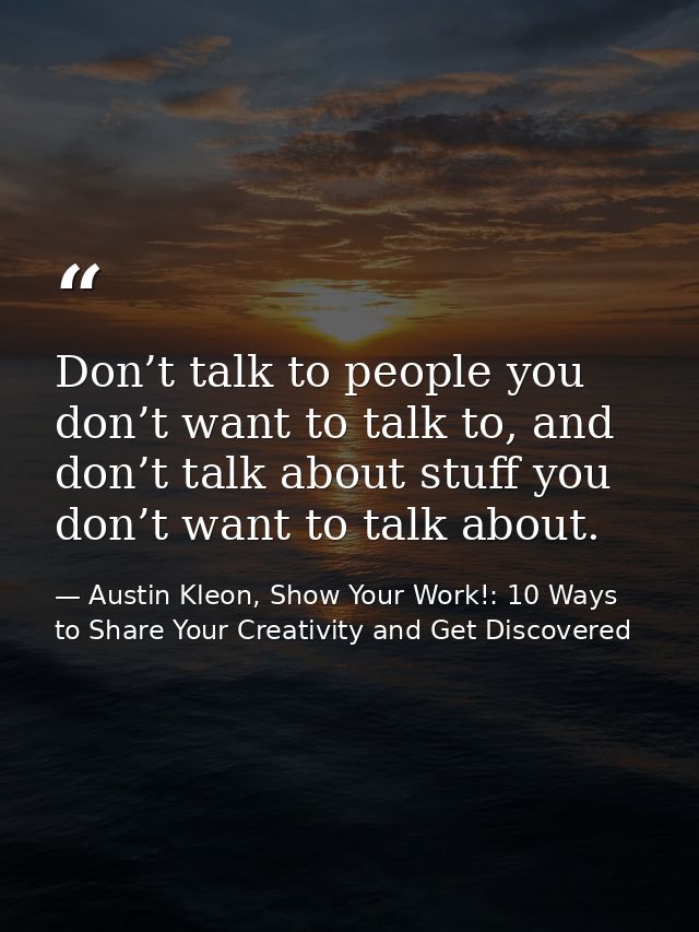 Don’t talk to people you don’t want to talk to, and don’t talk about stuff you don’t want to talk about. — Austin Kleon, Show Your Work!: 10 Ways to Share Your Creativity and Get Discovered