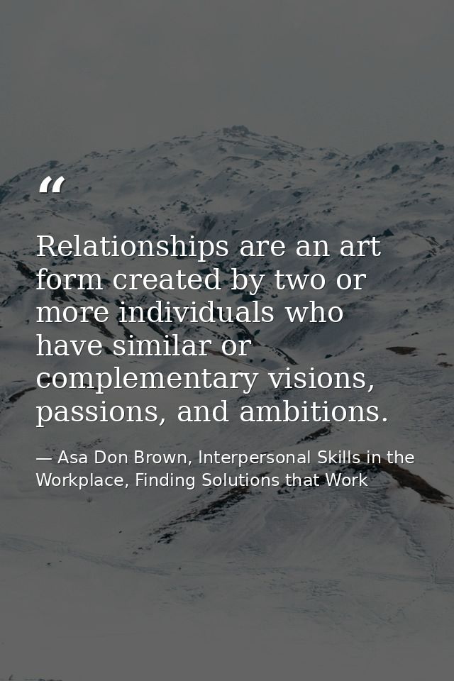 Relationships are an art form created by two or more individuals who have similar or complementary visions, passions, an — Asa Don Brown, Interpersonal Skills in the Workplace, Finding Solutions that Work