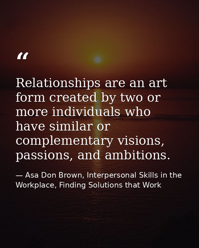 Relationships are an art form created by two or more individuals who have similar or complementary visions, passions, an — Asa Don Brown, Interpersonal Skills in the Workplace, Finding Solutions that Work