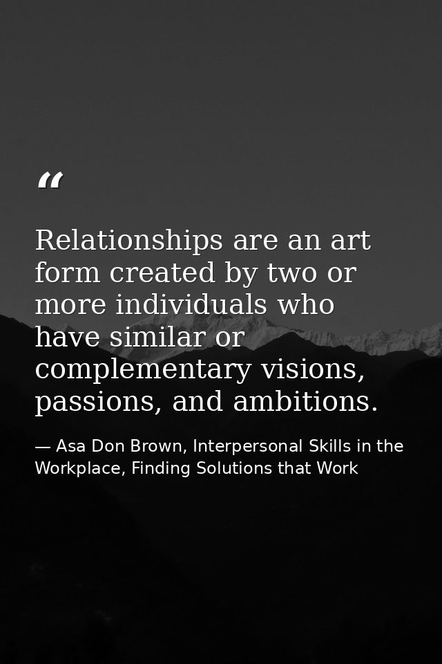 Relationships are an art form created by two or more individuals who have similar or complementary visions, passions, an — Asa Don Brown, Interpersonal Skills in the Workplace, Finding Solutions that Work