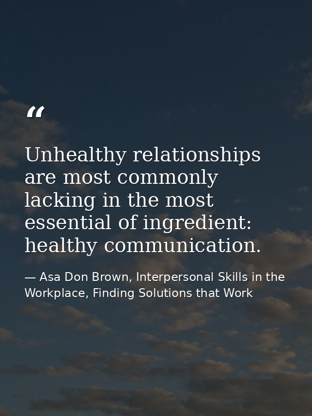 Unhealthy relationships are most commonly lacking in the most essential of ingredient: healthy communication. — Asa Don Brown, Interpersonal Skills in the Workplace, Finding Solutions that Work