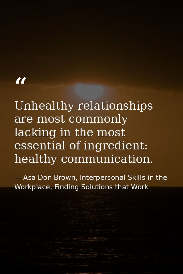 Unhealthy relationships are most commonly lacking in the most essential of ingredient: healthy communication. — Asa Don Brown, Interpersonal Skills in the Workplace, Finding Solutions that Work