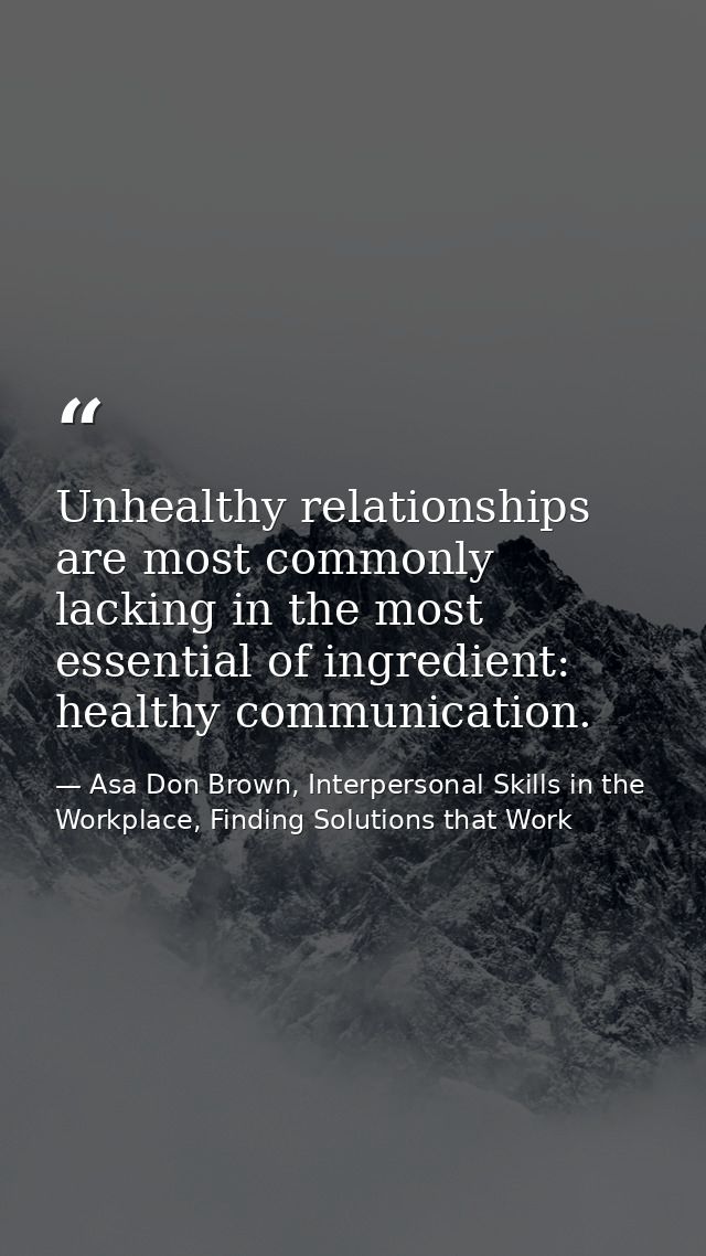 Unhealthy relationships are most commonly lacking in the most essential of ingredient: healthy communication. — Asa Don Brown, Interpersonal Skills in the Workplace, Finding Solutions that Work