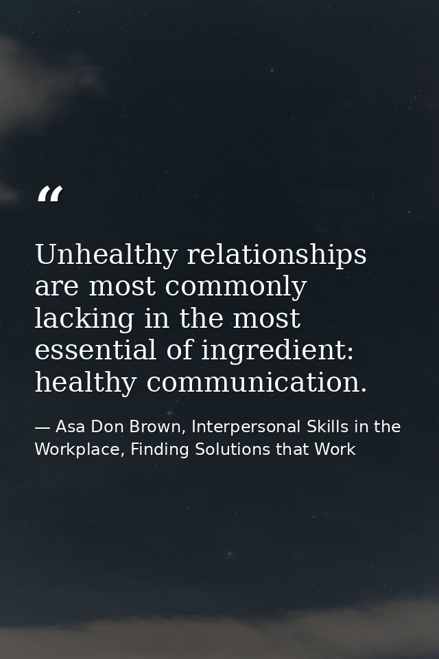 Unhealthy relationships are most commonly lacking in the most essential of ingredient: healthy communication. — Asa Don Brown, Interpersonal Skills in the Workplace, Finding Solutions that Work