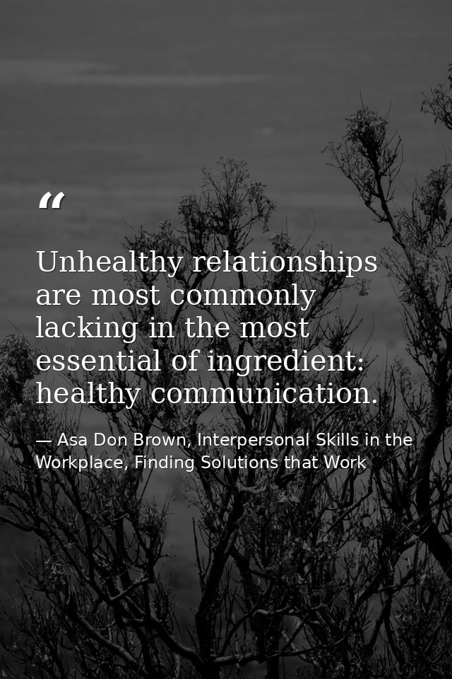 Unhealthy relationships are most commonly lacking in the most essential of ingredient: healthy communication. — Asa Don Brown, Interpersonal Skills in the Workplace, Finding Solutions that Work