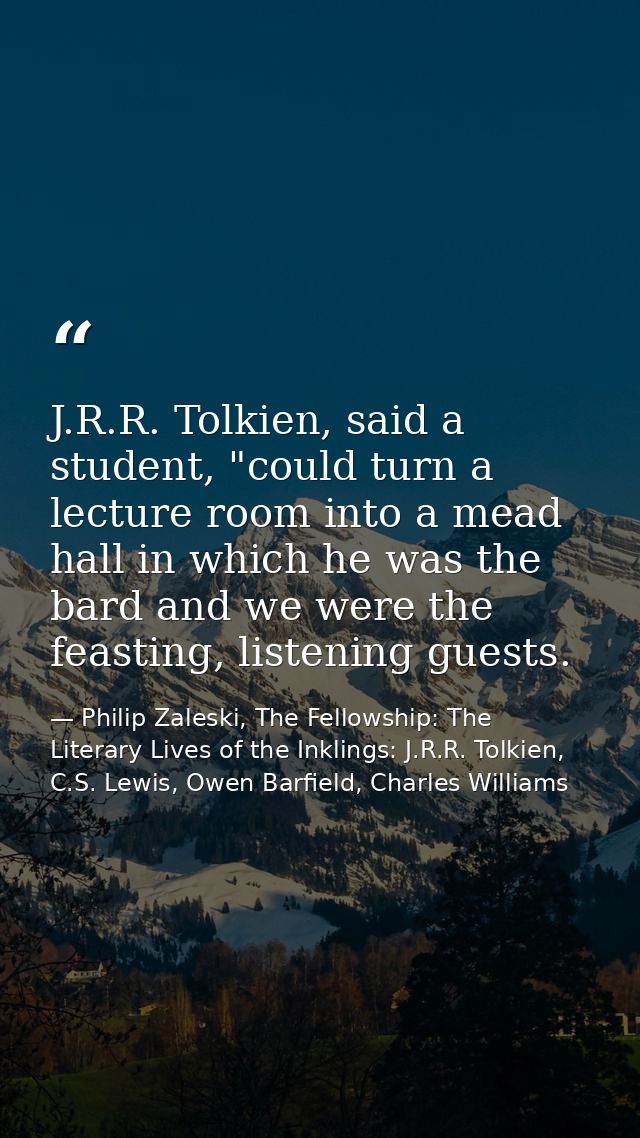 J.R.R. Tolkien, said a student, "could turn a lecture room into a mead hall in which he was the bard and we were the fea — Philip Zaleski, The Fellowship: The Literary Lives of the Inklings: J.R.R. Tolkien, C.S. Lewis, Owen Barfield, Charles Williams