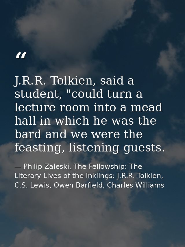 J.R.R. Tolkien, said a student, "could turn a lecture room into a mead hall in which he was the bard and we were the fea — Philip Zaleski, The Fellowship: The Literary Lives of the Inklings: J.R.R. Tolkien, C.S. Lewis, Owen Barfield, Charles Williams