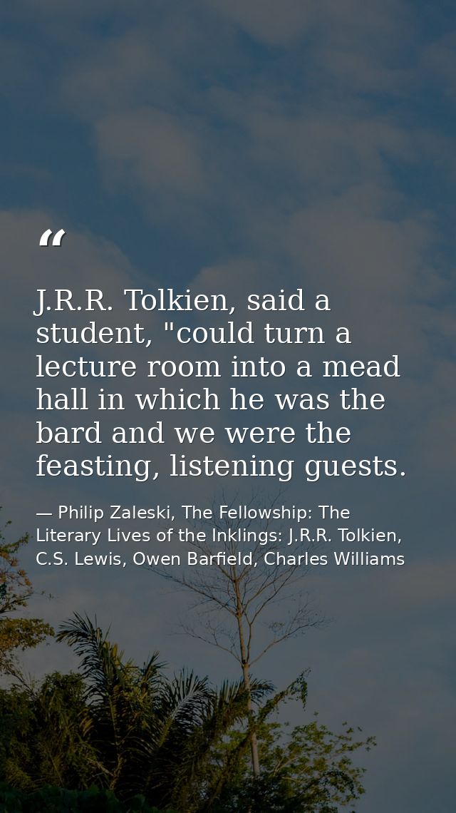 J.R.R. Tolkien, said a student, "could turn a lecture room into a mead hall in which he was the bard and we were the fea — Philip Zaleski, The Fellowship: The Literary Lives of the Inklings: J.R.R. Tolkien, C.S. Lewis, Owen Barfield, Charles Williams