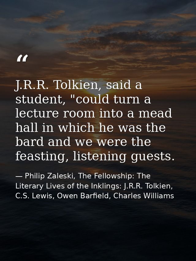 J.R.R. Tolkien, said a student, "could turn a lecture room into a mead hall in which he was the bard and we were the fea — Philip Zaleski, The Fellowship: The Literary Lives of the Inklings: J.R.R. Tolkien, C.S. Lewis, Owen Barfield, Charles Williams