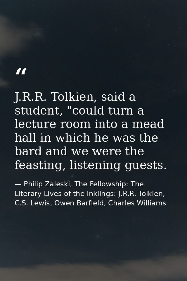 J.R.R. Tolkien, said a student, "could turn a lecture room into a mead hall in which he was the bard and we were the fea — Philip Zaleski, The Fellowship: The Literary Lives of the Inklings: J.R.R. Tolkien, C.S. Lewis, Owen Barfield, Charles Williams