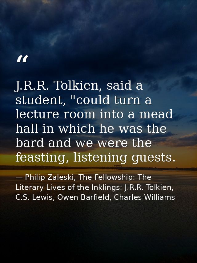J.R.R. Tolkien, said a student, "could turn a lecture room into a mead hall in which he was the bard and we were the fea — Philip Zaleski, The Fellowship: The Literary Lives of the Inklings: J.R.R. Tolkien, C.S. Lewis, Owen Barfield, Charles Williams