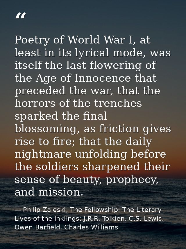 Poetry of World War I, at least in its lyrical mode, was itself the last flowering of the Age of Innocence that preceded — Philip Zaleski, The Fellowship: The Literary Lives of the Inklings: J.R.R. Tolkien, C.S. Lewis, Owen Barfield, Charles Williams