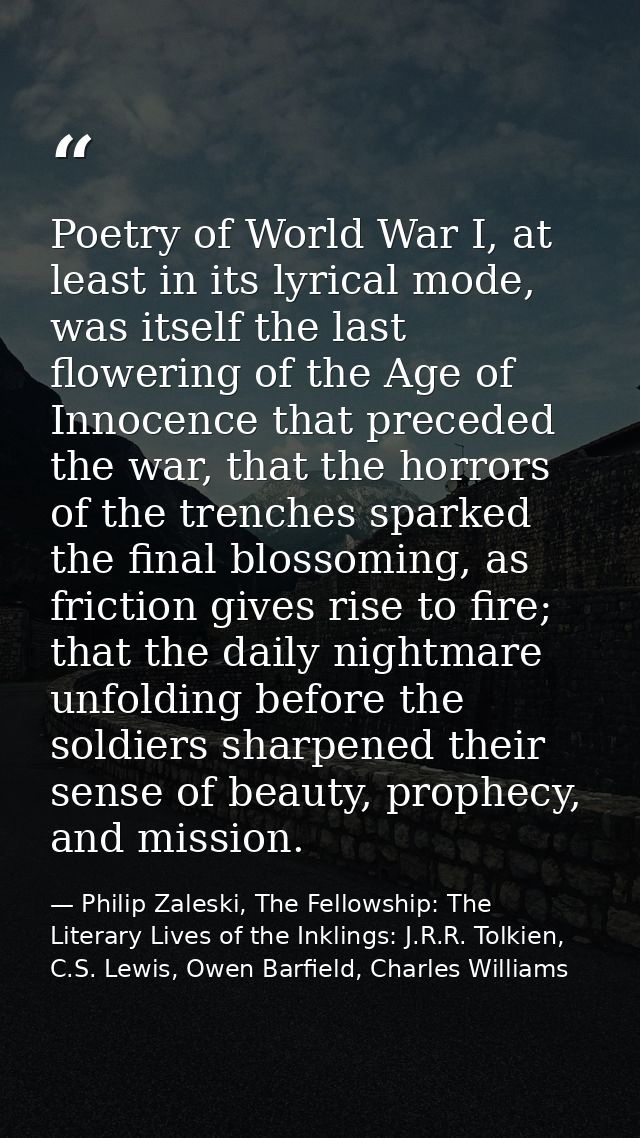 Poetry of World War I, at least in its lyrical mode, was itself the last flowering of the Age of Innocence that preceded — Philip Zaleski, The Fellowship: The Literary Lives of the Inklings: J.R.R. Tolkien, C.S. Lewis, Owen Barfield, Charles Williams