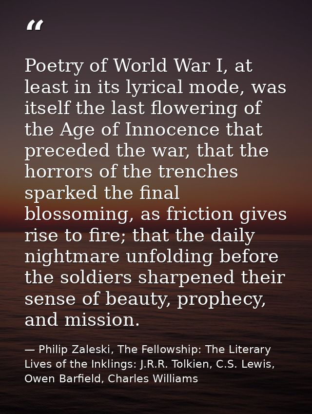 Poetry of World War I, at least in its lyrical mode, was itself the last flowering of the Age of Innocence that preceded — Philip Zaleski, The Fellowship: The Literary Lives of the Inklings: J.R.R. Tolkien, C.S. Lewis, Owen Barfield, Charles Williams