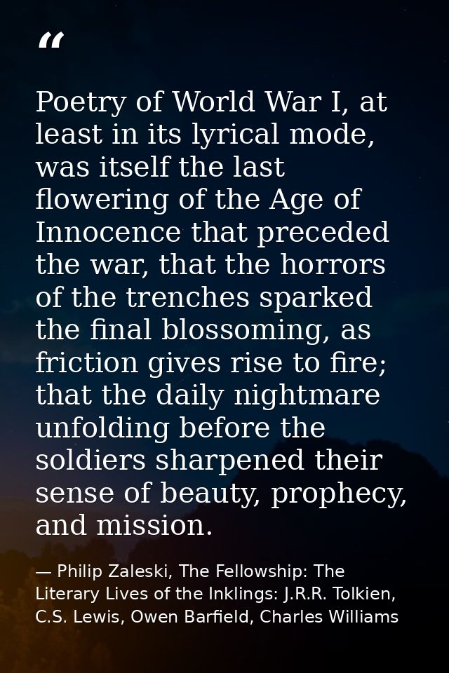 Poetry of World War I, at least in its lyrical mode, was itself the last flowering of the Age of Innocence that preceded — Philip Zaleski, The Fellowship: The Literary Lives of the Inklings: J.R.R. Tolkien, C.S. Lewis, Owen Barfield, Charles Williams
