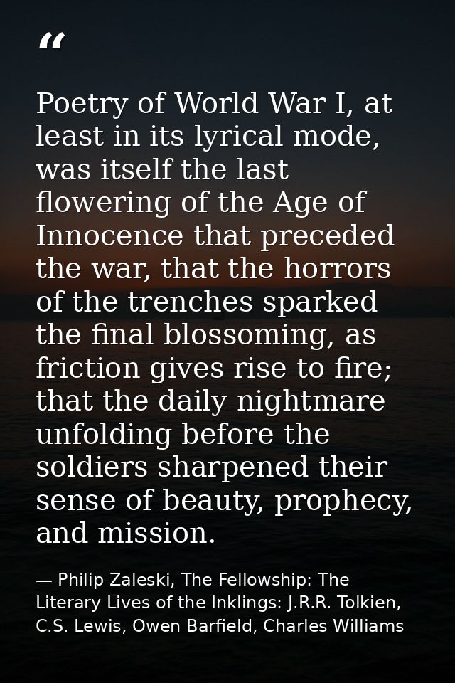Poetry of World War I, at least in its lyrical mode, was itself the last flowering of the Age of Innocence that preceded — Philip Zaleski, The Fellowship: The Literary Lives of the Inklings: J.R.R. Tolkien, C.S. Lewis, Owen Barfield, Charles Williams