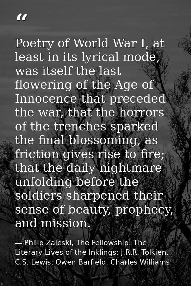 Poetry of World War I, at least in its lyrical mode, was itself the last flowering of the Age of Innocence that preceded — Philip Zaleski, The Fellowship: The Literary Lives of the Inklings: J.R.R. Tolkien, C.S. Lewis, Owen Barfield, Charles Williams