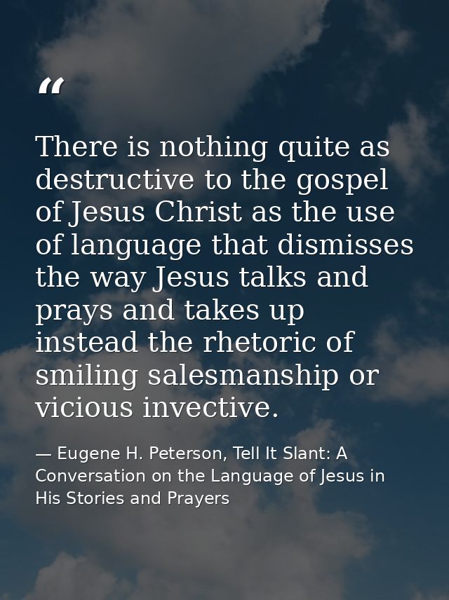 There is nothing quite as destructive to the gospel of Jesus Christ as the use of language that dismisses the way Jesus  — Eugene H. Peterson, Tell It Slant: A Conversation on the Language of Jesus in His Stories and Prayers