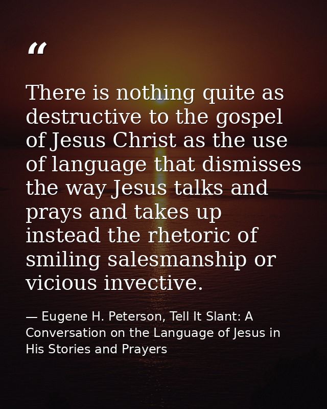 There is nothing quite as destructive to the gospel of Jesus Christ as the use of language that dismisses the way Jesus  — Eugene H. Peterson, Tell It Slant: A Conversation on the Language of Jesus in His Stories and Prayers