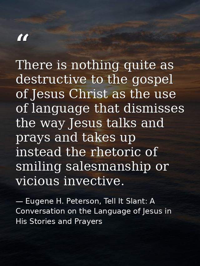 There is nothing quite as destructive to the gospel of Jesus Christ as the use of language that dismisses the way Jesus  — Eugene H. Peterson, Tell It Slant: A Conversation on the Language of Jesus in His Stories and Prayers