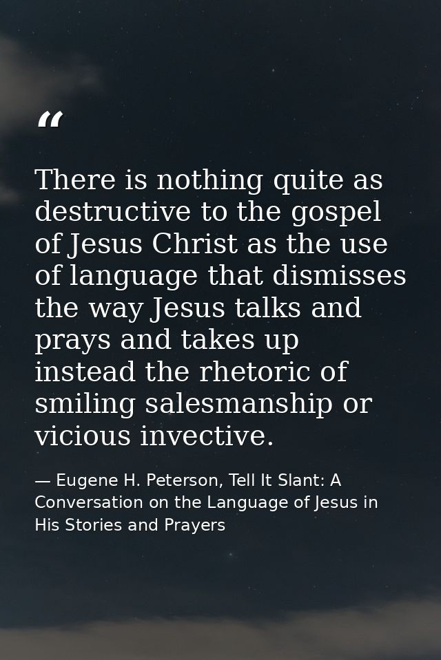 There is nothing quite as destructive to the gospel of Jesus Christ as the use of language that dismisses the way Jesus  — Eugene H. Peterson, Tell It Slant: A Conversation on the Language of Jesus in His Stories and Prayers
