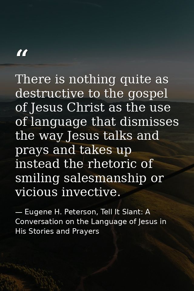There is nothing quite as destructive to the gospel of Jesus Christ as the use of language that dismisses the way Jesus  — Eugene H. Peterson, Tell It Slant: A Conversation on the Language of Jesus in His Stories and Prayers