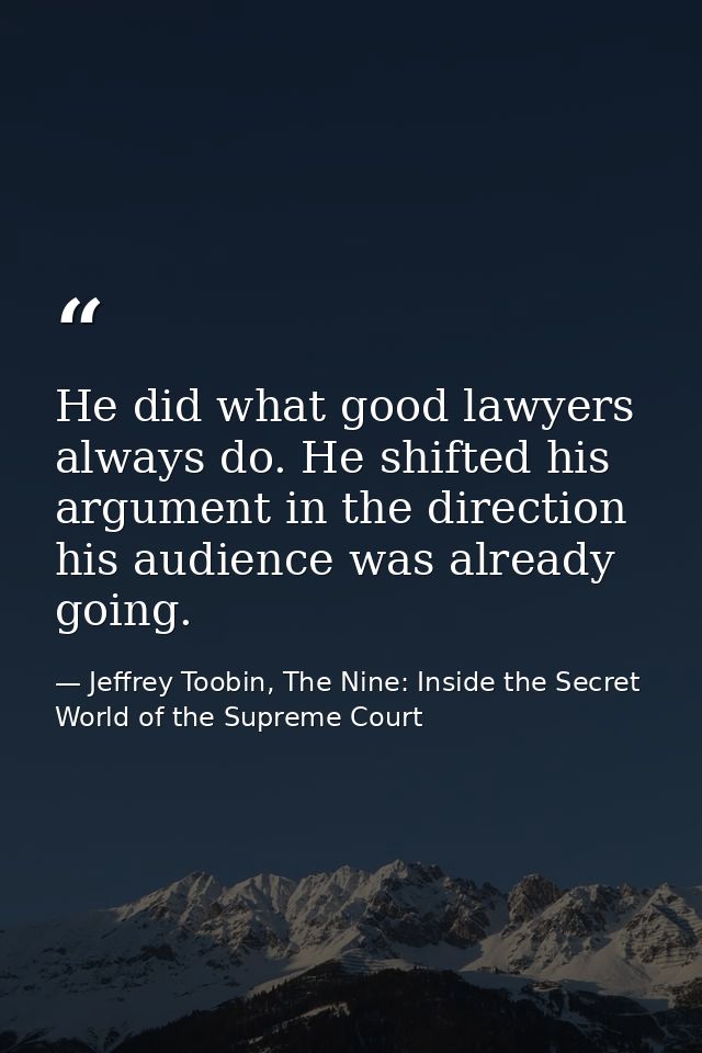 He did what good lawyers always do. He shifted his argument in the direction his audience was already going. — Jeffrey Toobin, The Nine: Inside the Secret World of the Supreme Court