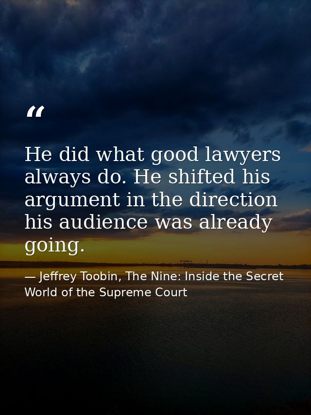 He did what good lawyers always do. He shifted his argument in the direction his audience was already going. — Jeffrey Toobin, The Nine: Inside the Secret World of the Supreme Court