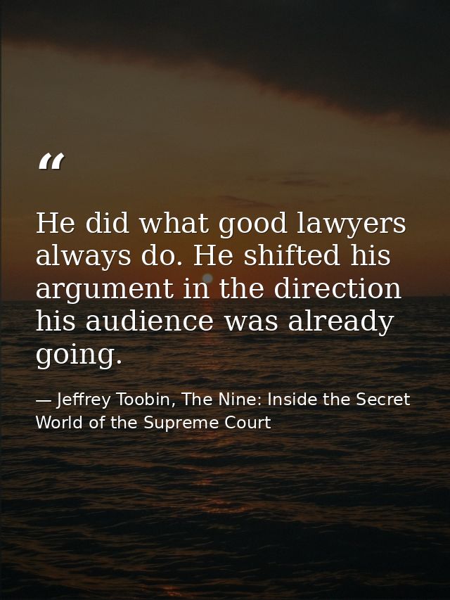 He did what good lawyers always do. He shifted his argument in the direction his audience was already going. — Jeffrey Toobin, The Nine: Inside the Secret World of the Supreme Court