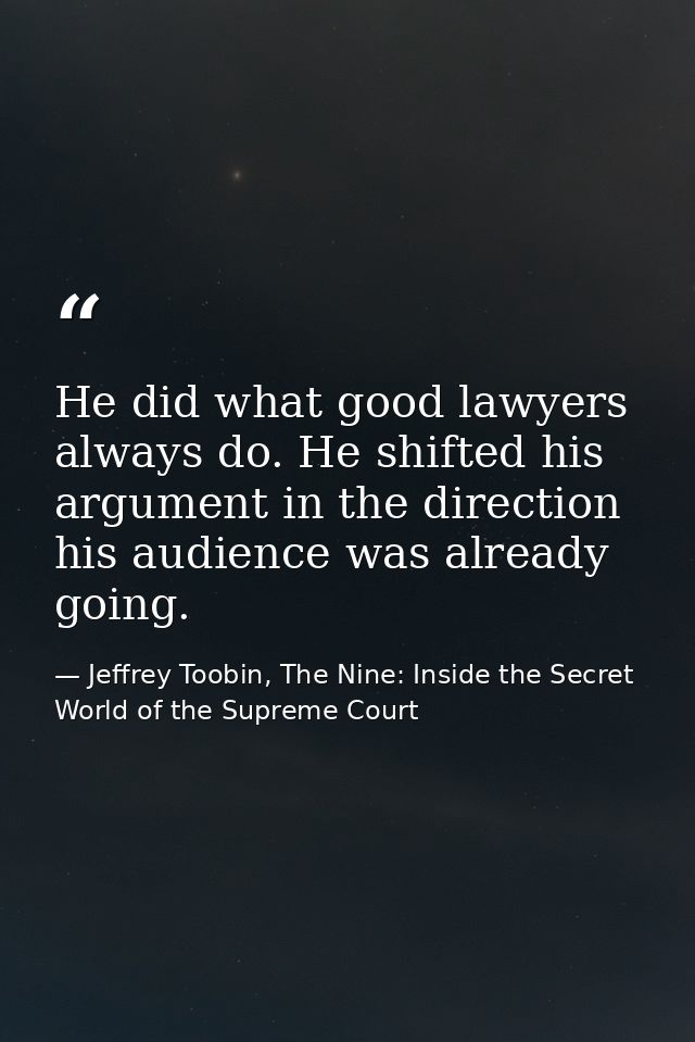 He did what good lawyers always do. He shifted his argument in the direction his audience was already going. — Jeffrey Toobin, The Nine: Inside the Secret World of the Supreme Court