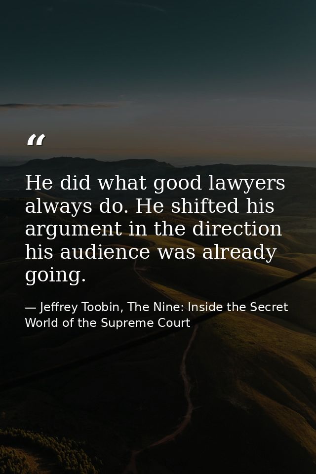 He did what good lawyers always do. He shifted his argument in the direction his audience was already going. — Jeffrey Toobin, The Nine: Inside the Secret World of the Supreme Court