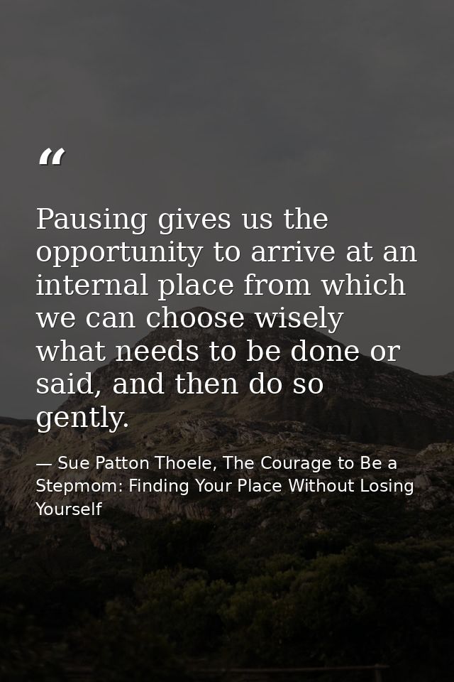 Pausing gives us the opportunity to arrive at an internal place from which we can choose wisely what needs to be done or — Sue Patton Thoele, The Courage to Be a Stepmom: Finding Your Place Without Losing Yourself