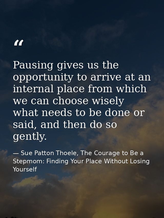Pausing gives us the opportunity to arrive at an internal place from which we can choose wisely what needs to be done or — Sue Patton Thoele, The Courage to Be a Stepmom: Finding Your Place Without Losing Yourself