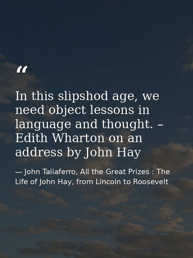 In this slipshod age, we need object lessons in language and thought. – Edith Wharton on an address by John Hay — John Taliaferro, All the Great Prizes : The Life of John Hay, from Lincoln to Roosevelt