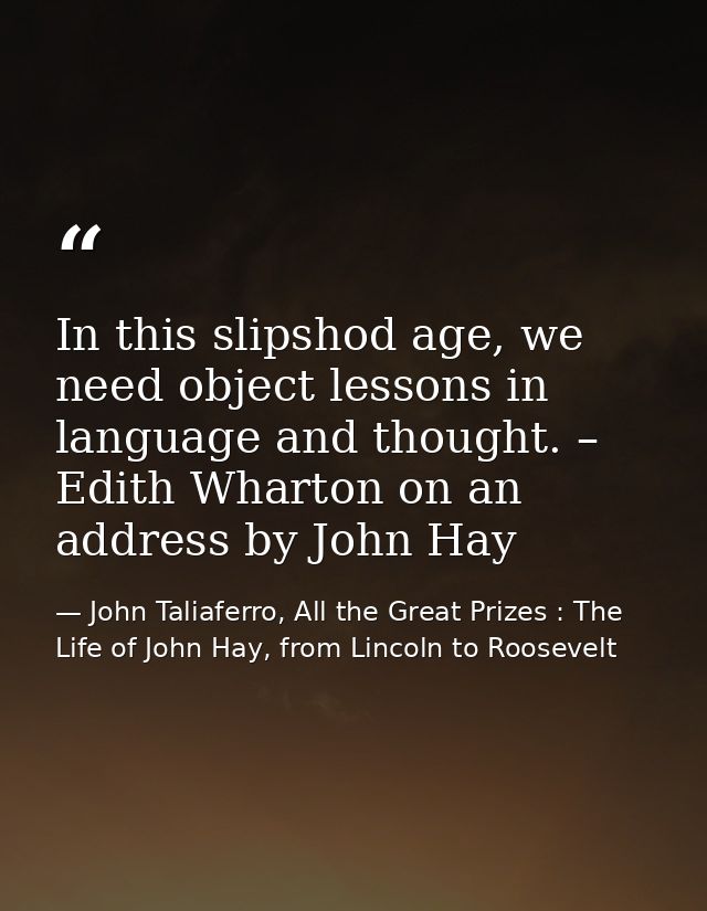 In this slipshod age, we need object lessons in language and thought. – Edith Wharton on an address by John Hay — John Taliaferro, All the Great Prizes : The Life of John Hay, from Lincoln to Roosevelt