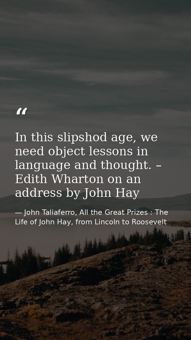 In this slipshod age, we need object lessons in language and thought. – Edith Wharton on an address by John Hay — John Taliaferro, All the Great Prizes : The Life of John Hay, from Lincoln to Roosevelt