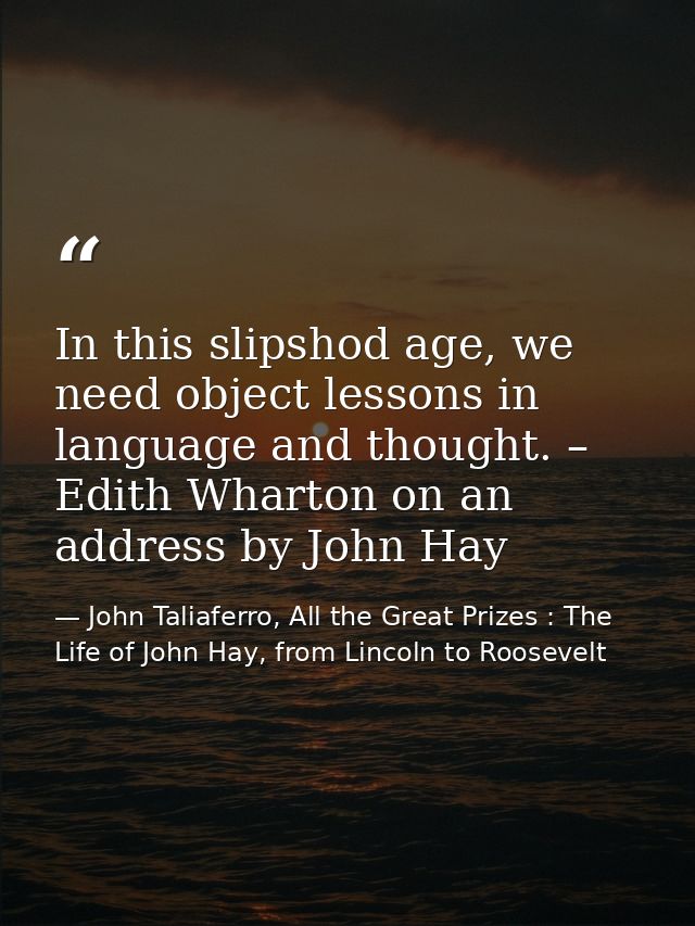 In this slipshod age, we need object lessons in language and thought. – Edith Wharton on an address by John Hay — John Taliaferro, All the Great Prizes : The Life of John Hay, from Lincoln to Roosevelt